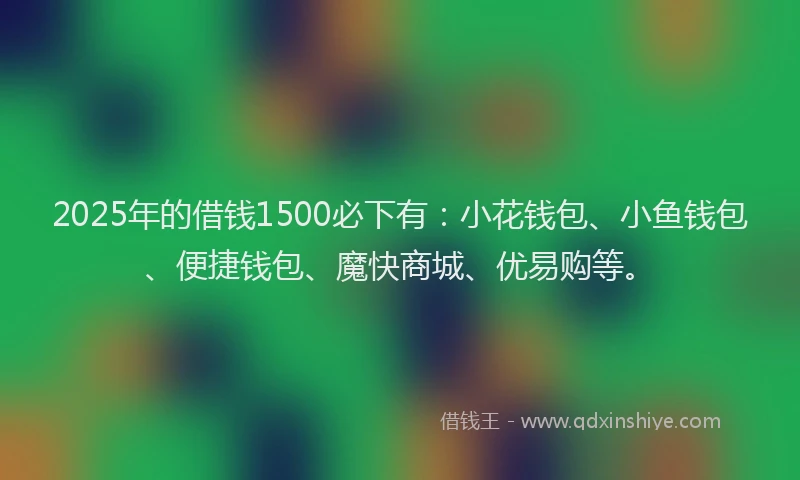 2025年的借钱1500必下有：小花钱包、小鱼钱包、便捷钱包、魔快商城、优易购等。