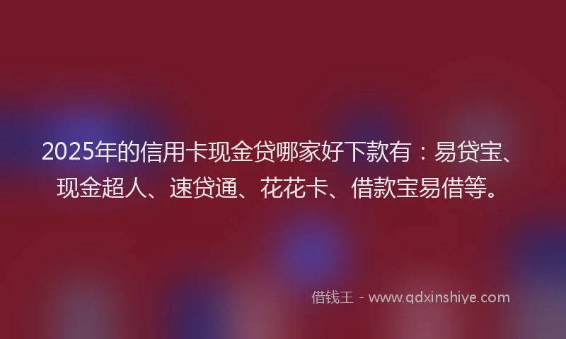 2025年的信用卡现金贷哪家好下款有：易贷宝、现金超人、速贷通、花花卡、借款宝易借等。