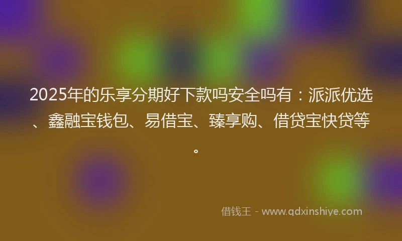 2025年的乐享分期好下款吗安全吗有：派派优选、鑫融宝钱包、易借宝、臻享购、借贷宝快贷等。