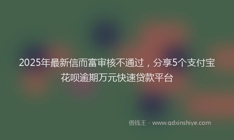 2025年最新信而富审核不通过，分享5个支付宝花呗逾期万元快速贷款平台