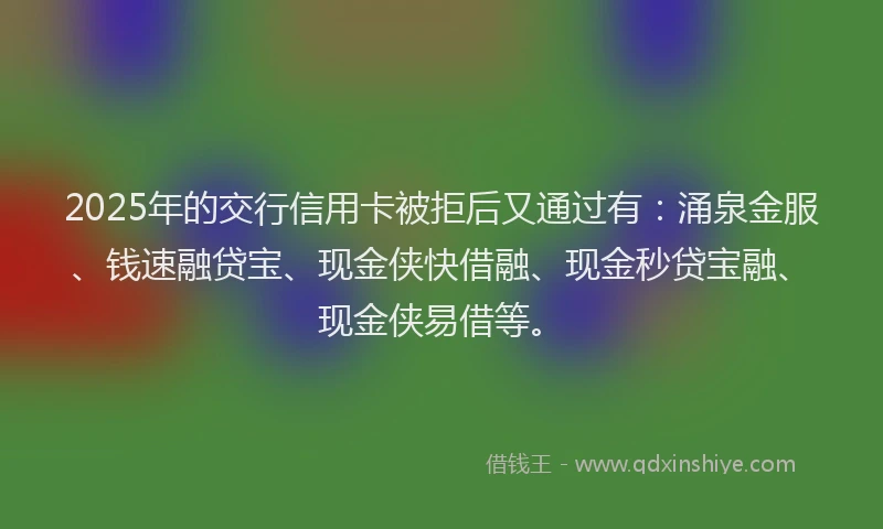 2025年的交行信用卡被拒后又通过有：涌泉金服、钱速融贷宝、现金侠快借融、现金秒贷宝融、现金侠易借等。