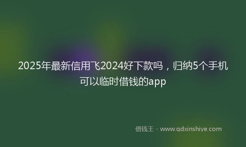 2025年最新信用飞2024好下款吗，归纳5个手机可以临时借钱的app