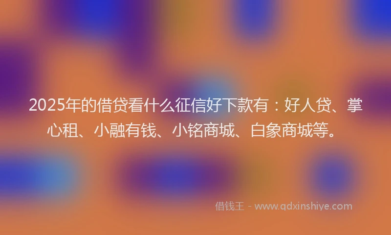 2025年的借贷看什么征信好下款有：好人贷、掌心租、小融有钱、小铭商城、白象商城等。
