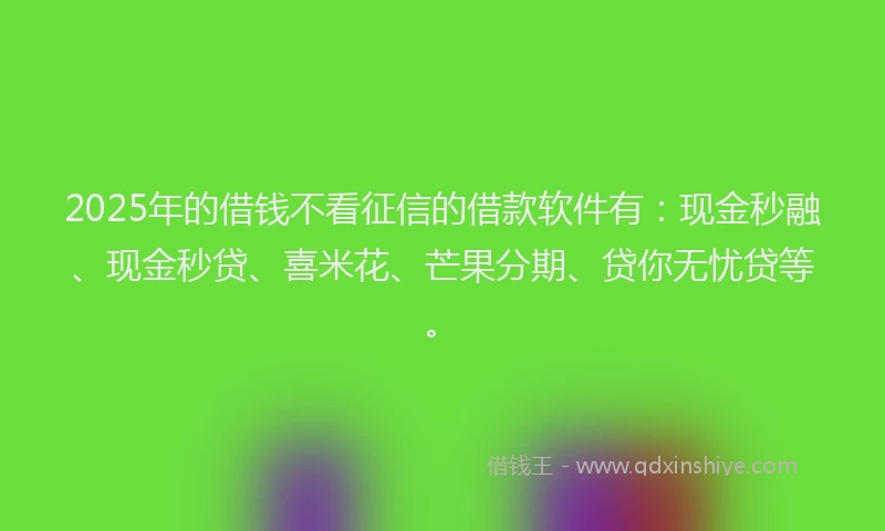 2025年的借钱不看征信的借款软件有：现金秒融、现金秒贷、喜米花、芒果分期、贷你无忧贷等。