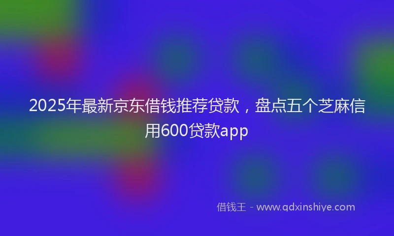 2025年最新京东借钱推荐贷款，盘点五个芝麻信用600贷款app
