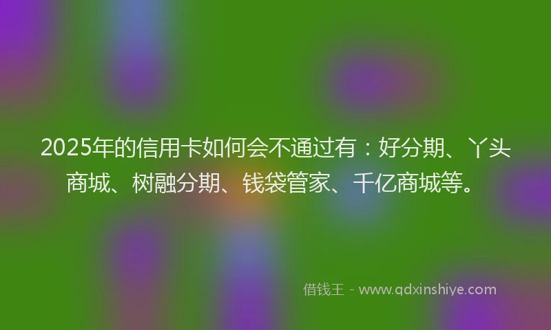 2025年的信用卡如何会不通过有：好分期、丫头商城、树融分期、钱袋管家、千亿商城等。