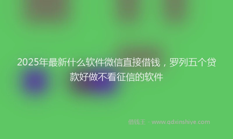 2025年最新什么软件微信直接借钱，罗列五个贷款好做不看征信的软件