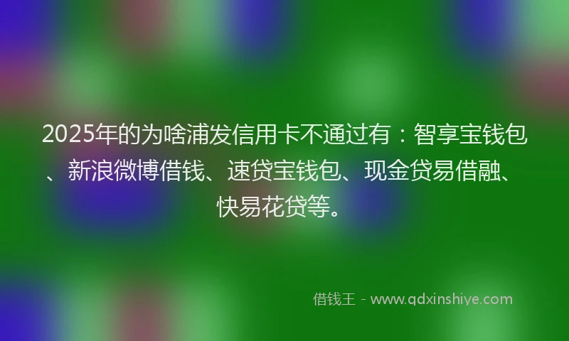 2025年的为啥浦发信用卡不通过有：智享宝钱包、新浪微博借钱、速贷宝钱包、现金贷易借融、快易花贷等。