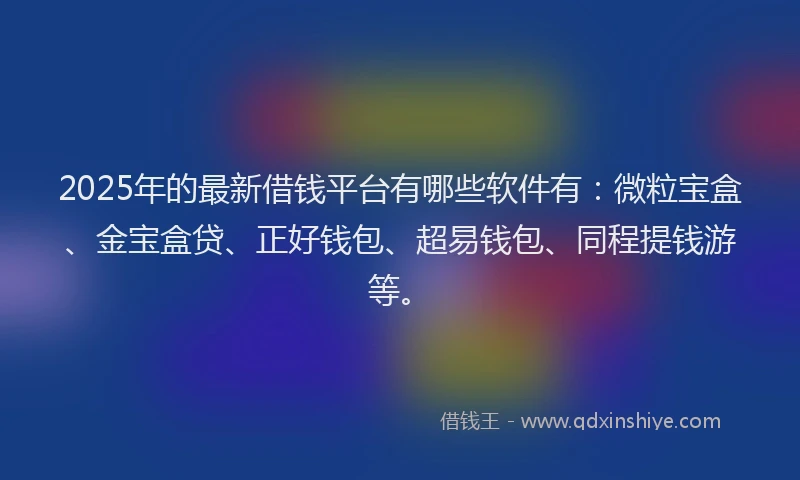 2025年的最新借钱平台有哪些软件有：微粒宝盒、金宝盒贷、正好钱包、超易钱包、同程提钱游等。