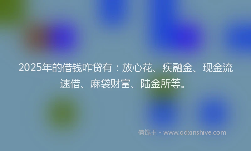 2025年的借钱咋贷有：放心花、疾融金、现金流速借、麻袋财富、陆金所等。