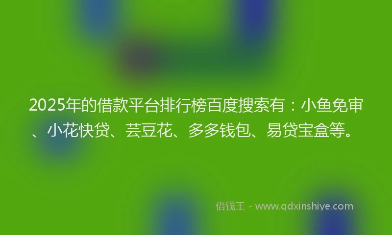 2025年的借款平台排行榜百度搜索有：小鱼免审、小花快贷、芸豆花、多多钱包、易贷宝盒等。