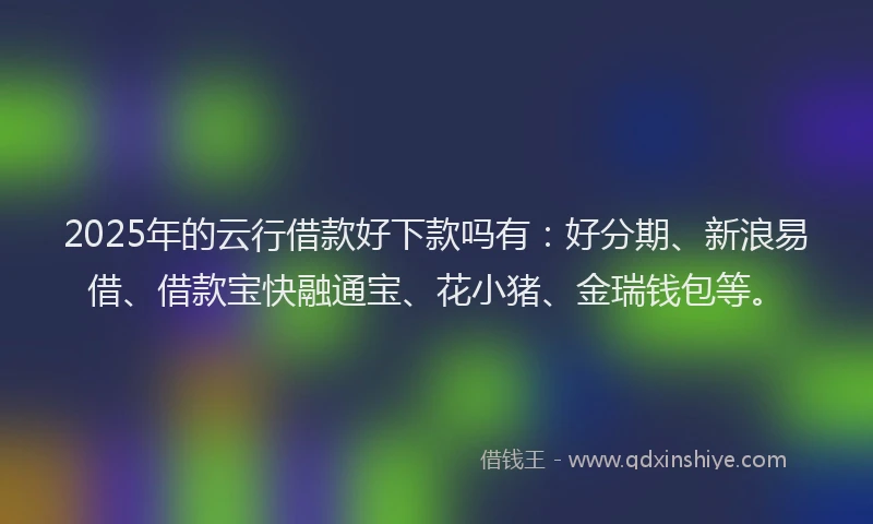 2025年的云行借款好下款吗有：好分期、新浪易借、借款宝快融通宝、花小猪、金瑞钱包等。