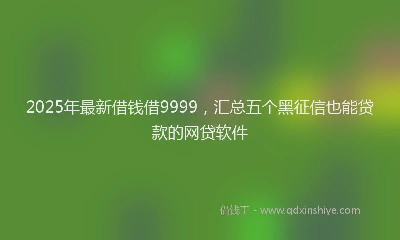 2025年最新借钱借9999，汇总五个黑征信也能贷款的网贷软件