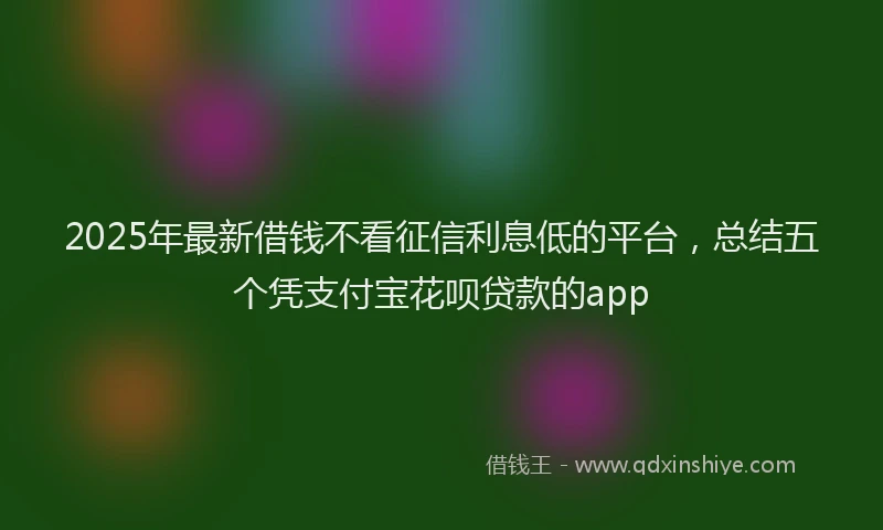 2025年最新借钱不看征信利息低的平台，总结五个凭支付宝花呗贷款的app