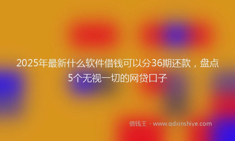 2025年最新什么软件借钱可以分36期还款，盘点5个无视一切的网贷口子