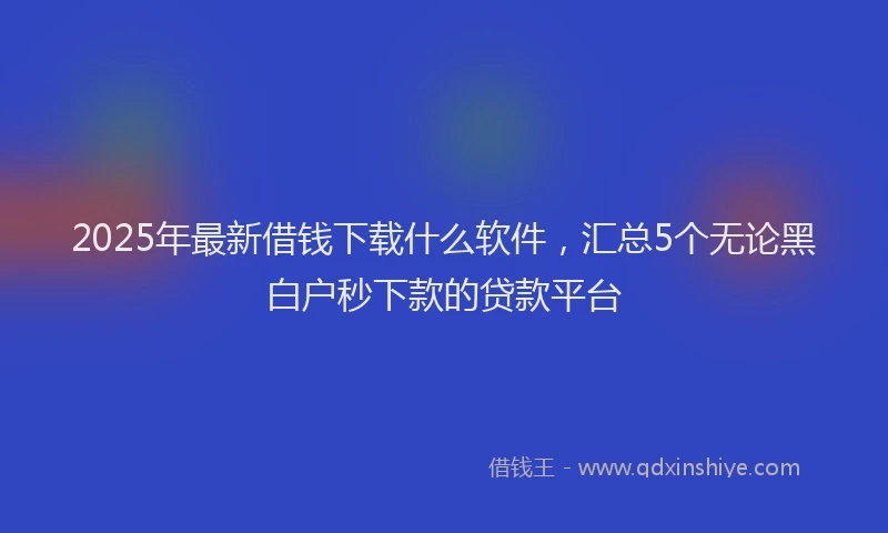 2025年最新借钱下载什么软件，汇总5个无论黑白户秒下款的贷款平台