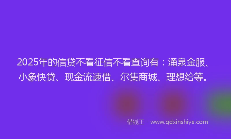 2025年的信贷不看征信不看查询有：涌泉金服、小象快贷、现金流速借、尔集商城、理想给等。