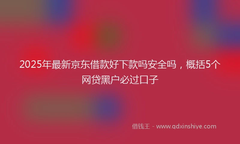 2025年最新京东借款好下款吗安全吗，概括5个网贷黑户必过口子