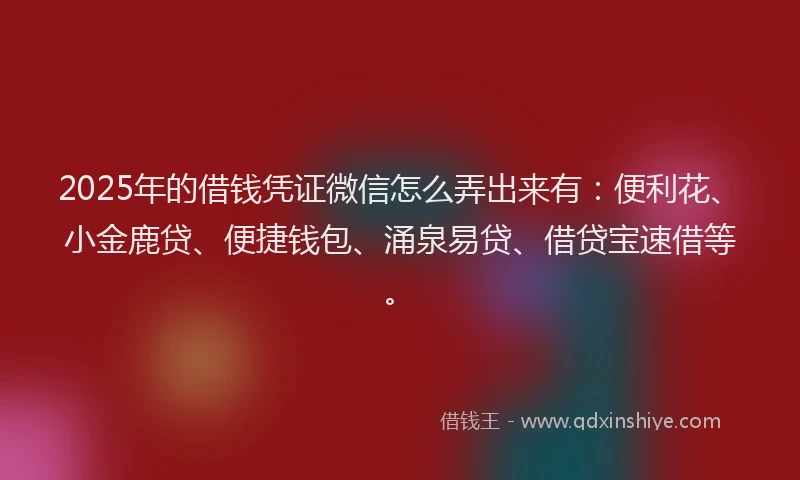 2025年的借钱凭证微信怎么弄出来有：便利花、小金鹿贷、便捷钱包、涌泉易贷、借贷宝速借等。