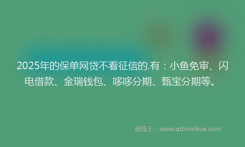 2025年的保单网贷不看征信的.有：小鱼免审、闪电借款、金瑞钱包、哆哆分期、甄宝分期等。