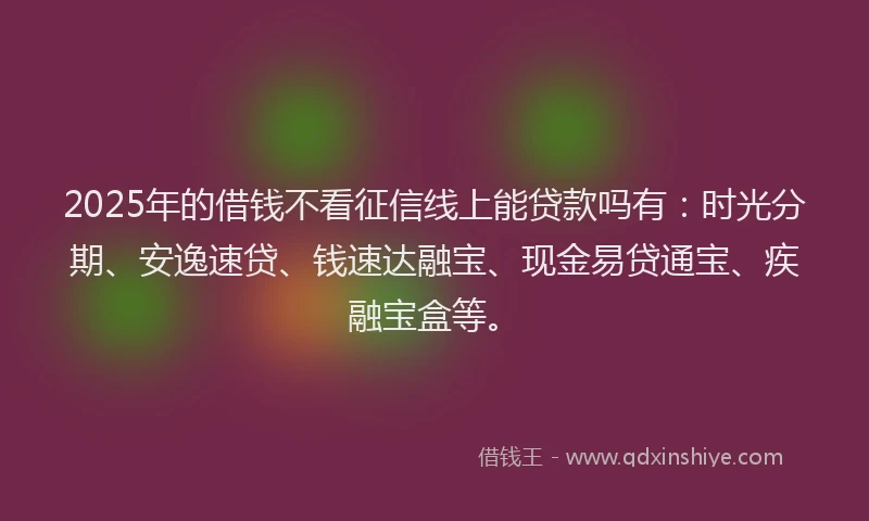 2025年的借钱不看征信线上能贷款吗有：时光分期、安逸速贷、钱速达融宝、现金易贷通宝、疾融宝盒等。