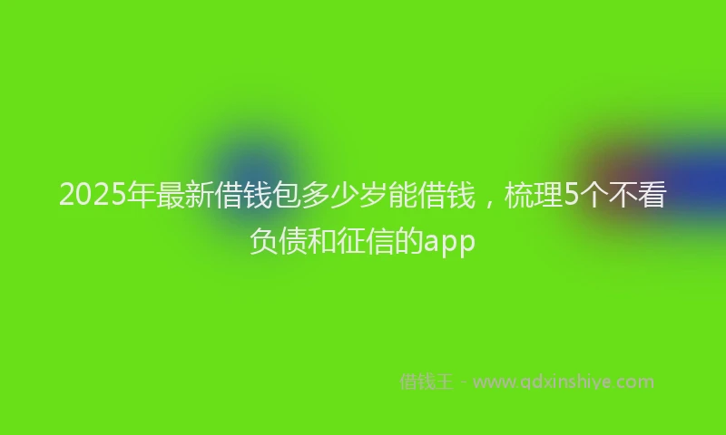 2025年最新借钱包多少岁能借钱，梳理5个不看负债和征信的app