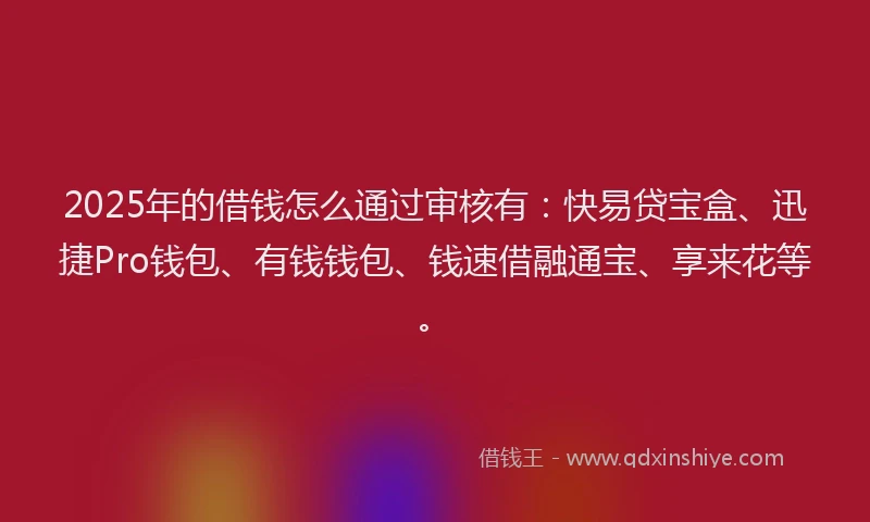 2025年的借钱怎么通过审核有：快易贷宝盒、迅捷Pro钱包、有钱钱包、钱速借融通宝、享来花等。