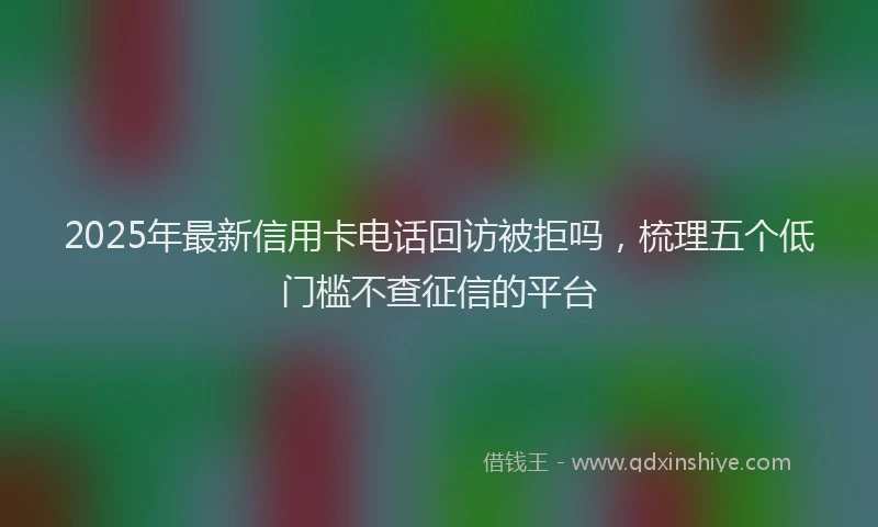 2025年最新信用卡电话回访被拒吗，梳理五个低门槛不查征信的平台