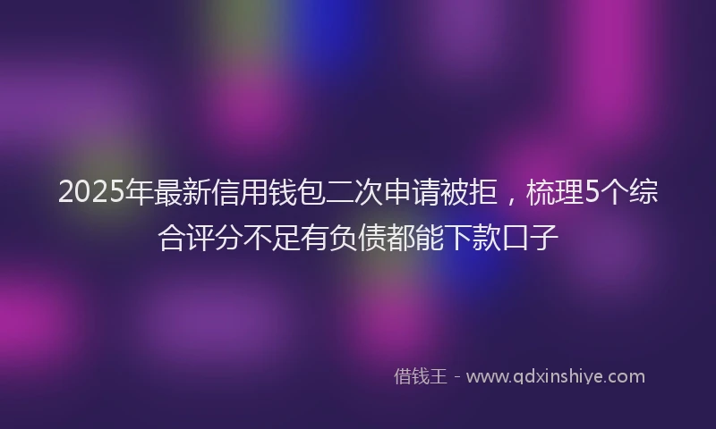 2025年最新信用钱包二次申请被拒，梳理5个综合评分不足有负债都能下款口子