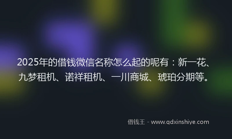 2025年的借钱微信名称怎么起的呢有：新一花、九梦租机、诺祥租机、一川商城、琥珀分期等。