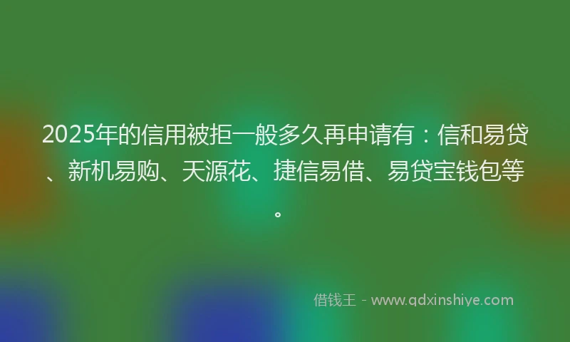 2025年的信用被拒一般多久再申请有：信和易贷、新机易购、天源花、捷信易借、易贷宝钱包等。