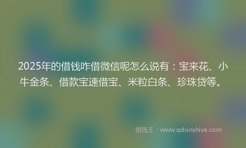 2025年的借钱咋借微信呢怎么说有：宝来花、小牛金条、借款宝速借宝、米粒白条、珍珠贷等。