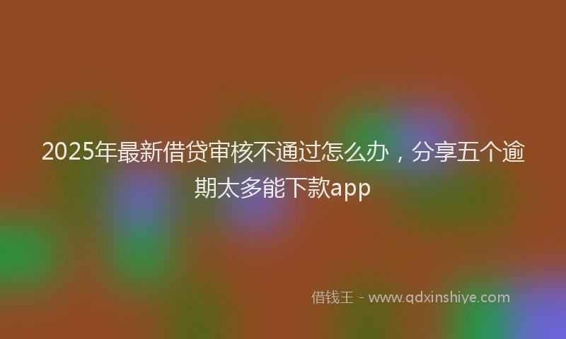 2025年最新借贷审核不通过怎么办，分享五个逾期太多能下款app