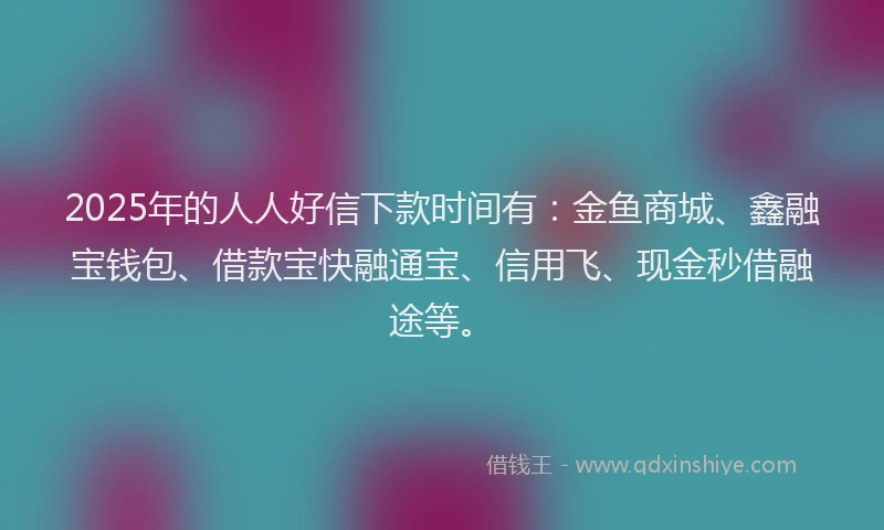 2025年的人人好信下款时间有：金鱼商城、鑫融宝钱包、借款宝快融通宝、信用飞、现金秒借融途等。