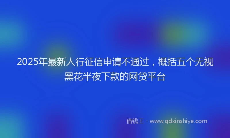 2025年最新人行征信申请不通过，概括五个无视黑花半夜下款的网贷平台