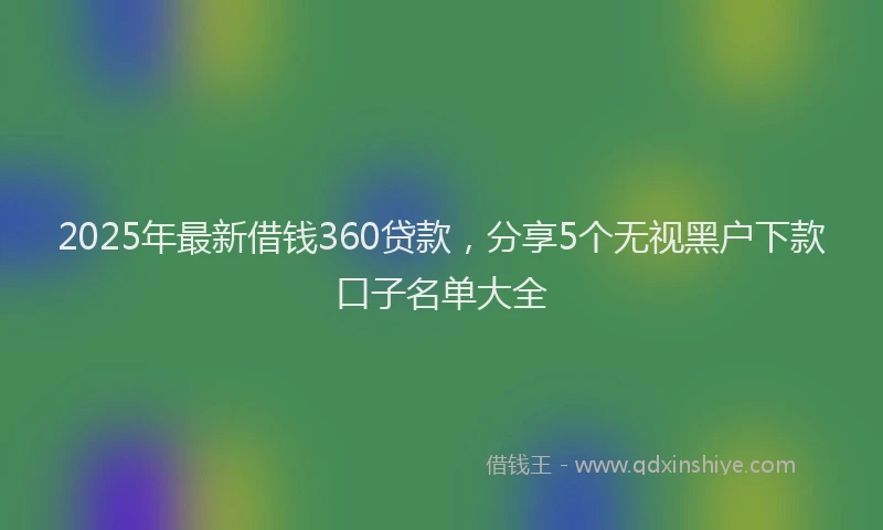 2025年最新借钱360贷款，分享5个无视黑户下款口子名单大全
