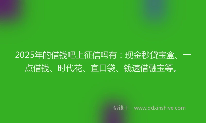 2025年的借钱吧上征信吗有：现金秒贷宝盒、一点借钱、时代花、宜口袋、钱速借融宝等。