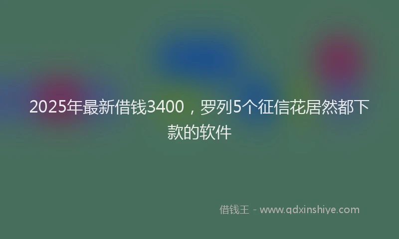 2025年最新借钱3400，罗列5个征信花居然都下款的软件