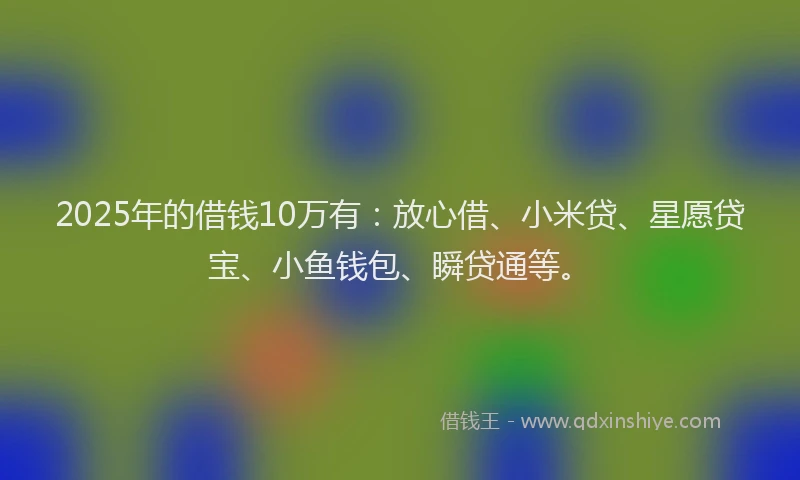 2025年的借钱10万有：放心借、小米贷、星愿贷宝、小鱼钱包、瞬贷通等。