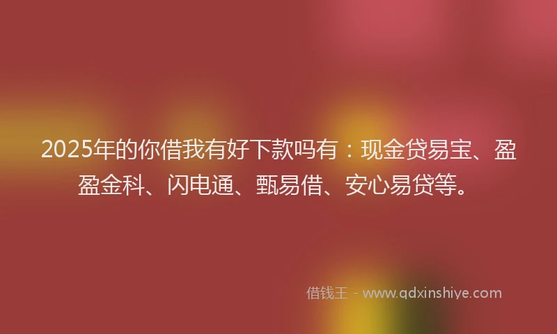 2025年的你借我有好下款吗有：现金贷易宝、盈盈金科、闪电通、甄易借、安心易贷等。