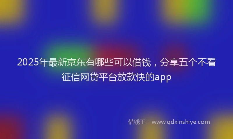2025年最新京东有哪些可以借钱，分享五个不看征信网贷平台放款快的app