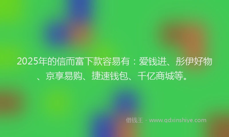 2025年的信而富下款容易有：爱钱进、彤伊好物、京享易购、捷速钱包、千亿商城等。