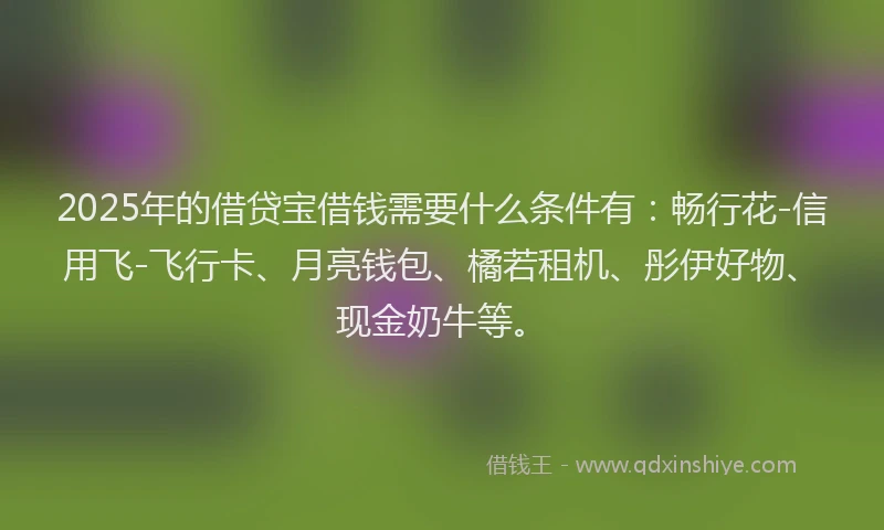 2025年的借贷宝借钱需要什么条件有：畅行花-信用飞-飞行卡、月亮钱包、橘若租机、彤伊好物、现金奶牛等。