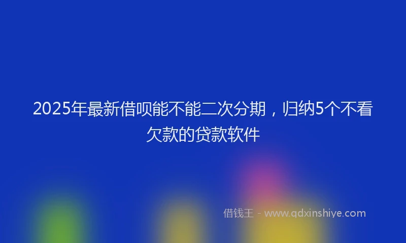 2025年最新借呗能不能二次分期，归纳5个不看欠款的贷款软件