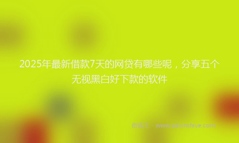 2025年最新借款7天的网贷有哪些呢，分享五个无视黑白好下款的软件