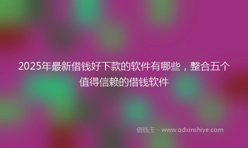 2025年最新借钱好下款的软件有哪些，整合五个值得信赖的借钱软件