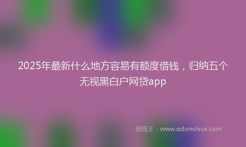 2025年最新什么地方容易有额度借钱，归纳五个无视黑白户网贷app