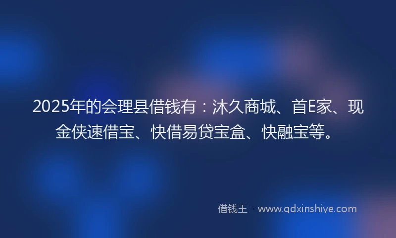 2025年的会理县借钱有：沐久商城、首E家、现金侠速借宝、快借易贷宝盒、快融宝等。
