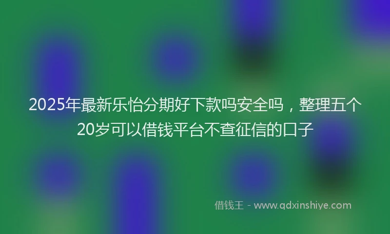 2025年最新乐怡分期好下款吗安全吗，整理五个20岁可以借钱平台不查征信的口子