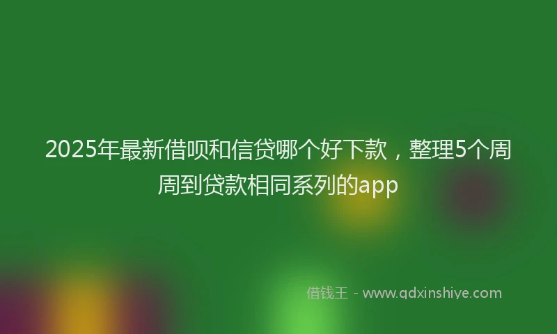 2025年最新借呗和信贷哪个好下款，整理5个周周到贷款相同系列的app